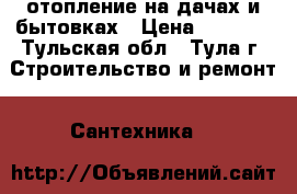 отопление на дачах и бытовках › Цена ­ 1 000 - Тульская обл., Тула г. Строительство и ремонт » Сантехника   